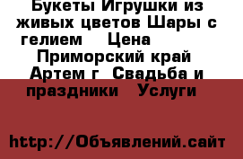 Букеты.Игрушки из живых цветов.Шары с гелием. › Цена ­ 1 000 - Приморский край, Артем г. Свадьба и праздники » Услуги   